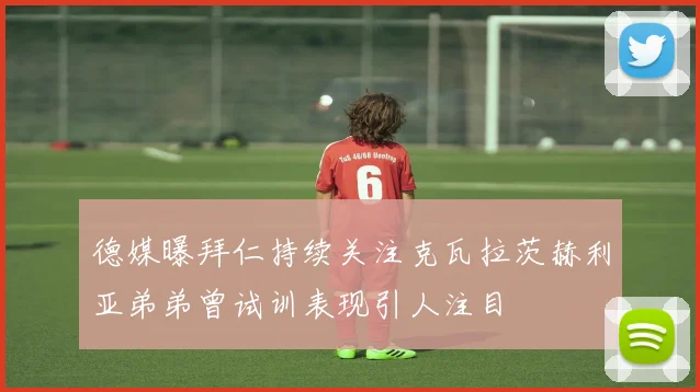 德媒曝拜仁持续关注克瓦拉茨赫利亚弟弟曾试训表现引人注目