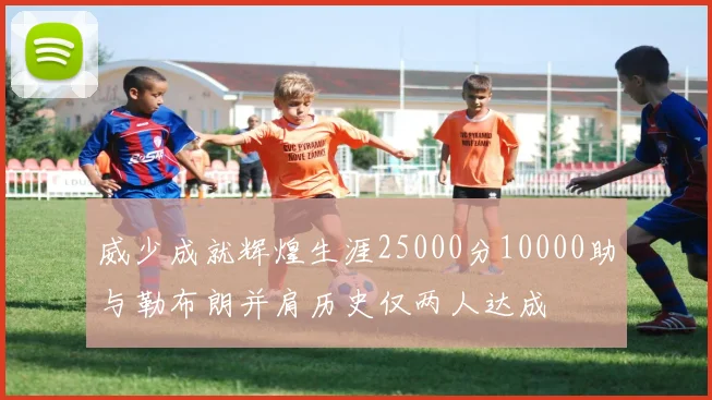 威少成就辉煌生涯25000分10000助与勒布朗并肩历史仅两人达成