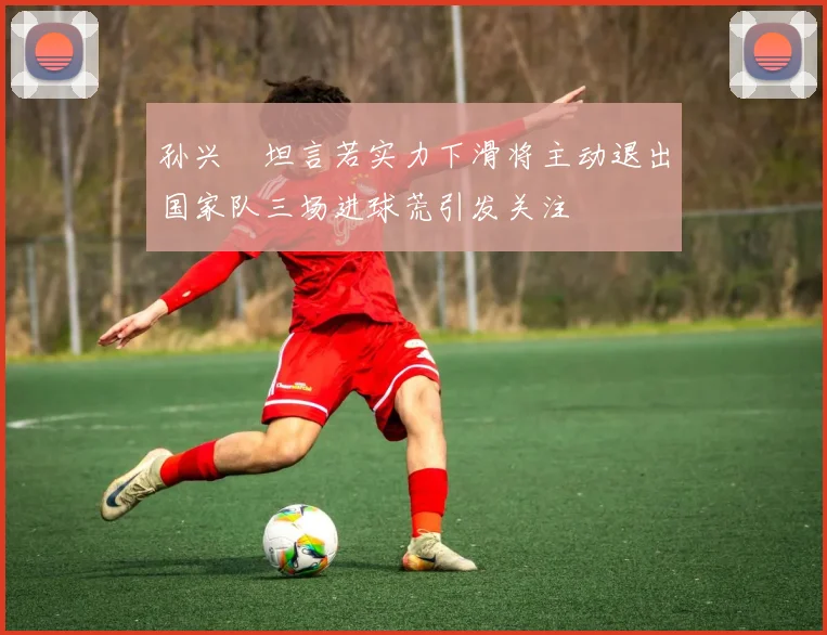 孙兴慜坦言若实力下滑将主动退出国家队三场进球荒引发关注