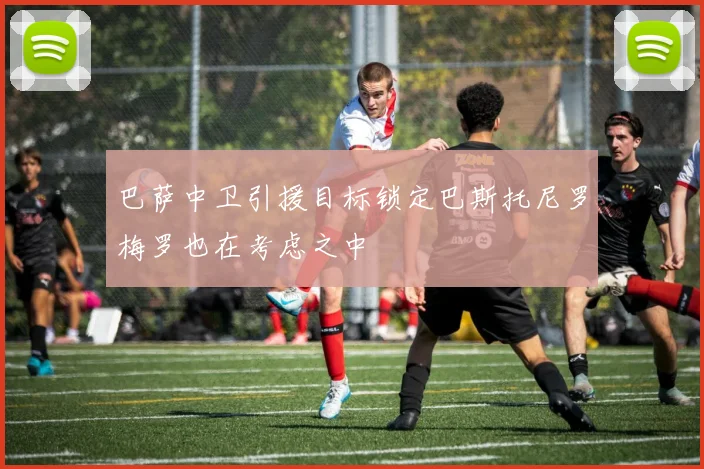 巴萨中卫引援目标锁定巴斯托尼罗梅罗也在考虑之中