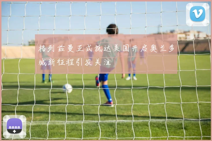 格列兹曼正式抵达美国开启奥兰多城新征程引发关注
