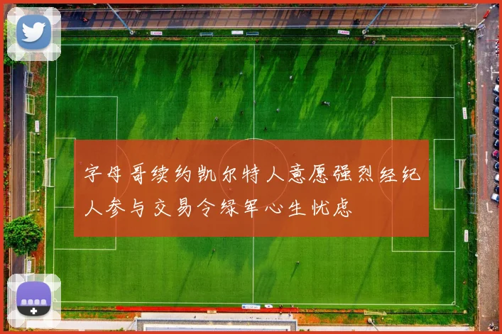 字母哥续约凯尔特人意愿强烈经纪人参与交易令绿军心生忧虑