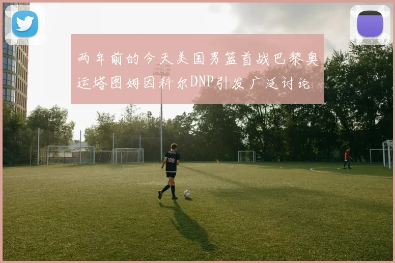 两年前的今天美国男篮首战巴黎奥运塔图姆因科尔DNP引发广泛讨论