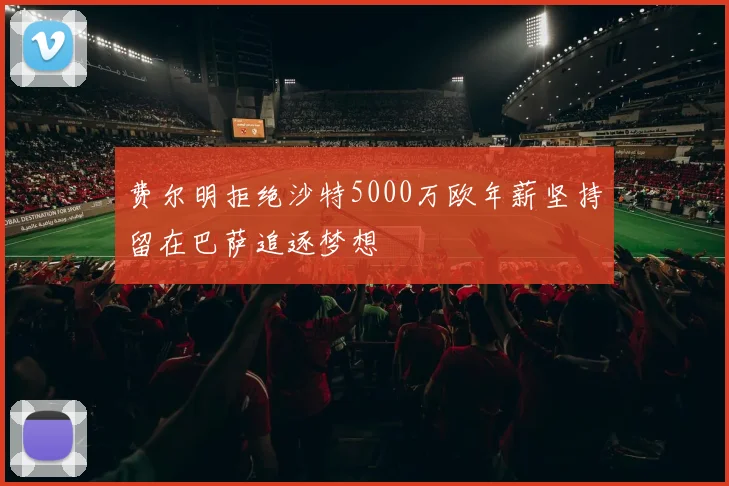 费尔明拒绝沙特5000万欧年薪坚持留在巴萨追逐梦想