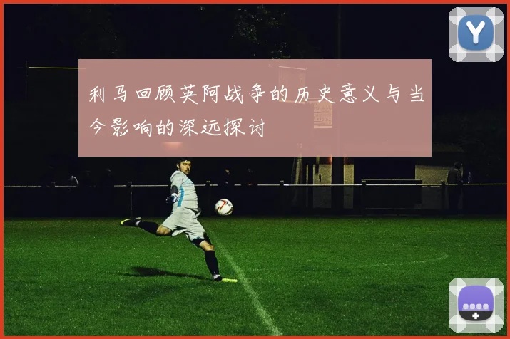 利马回顾英阿战争的历史意义与当今影响的深远探讨