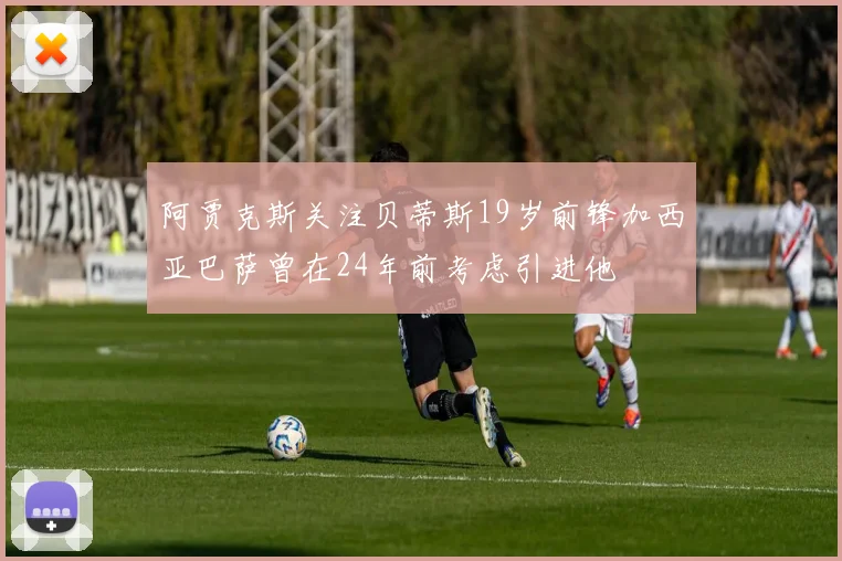 阿贾克斯关注贝蒂斯19岁前锋加西亚巴萨曾在24年前考虑引进他