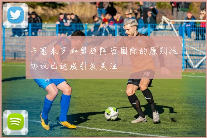 卡塞米罗加盟迈阿密国际的原则性协议已达成引发关注