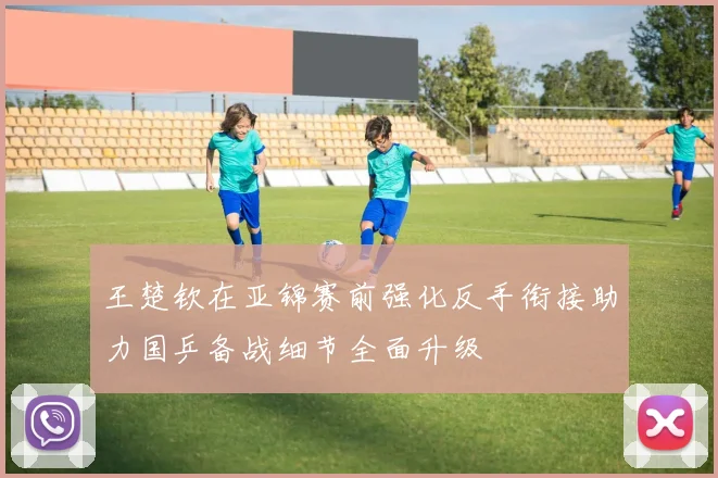王楚钦在亚锦赛前强化反手衔接助力国乒备战细节全面升级