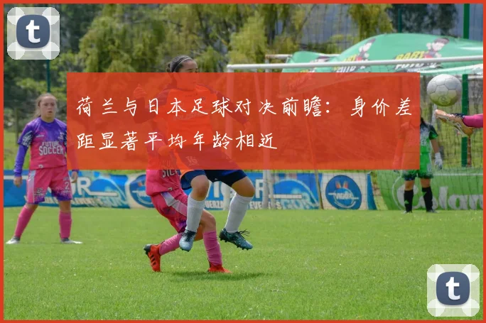 荷兰与日本足球对决前瞻：身价差距显著平均年龄相近