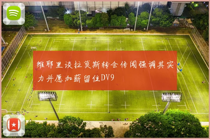 维耶里谈拉莫斯转会传闻强调其实力并愿加薪留住DV9