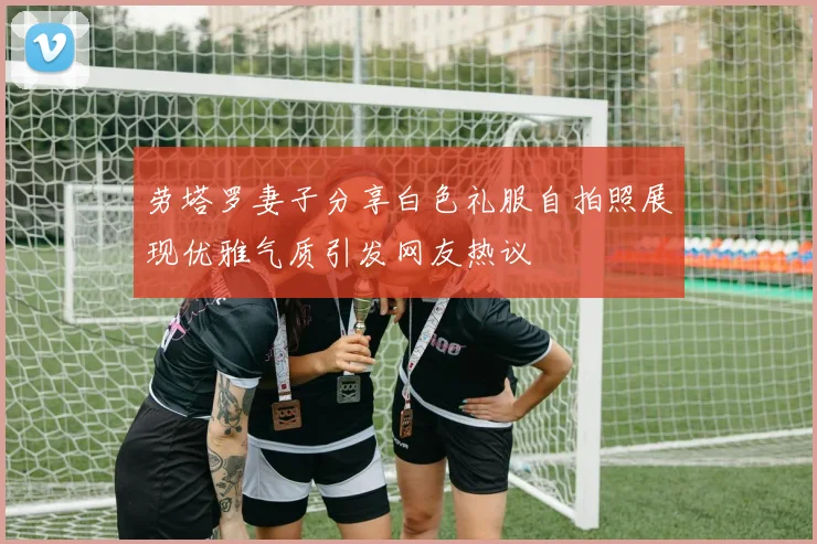 劳塔罗妻子分享白色礼服自拍照展现优雅气质引发网友热议
