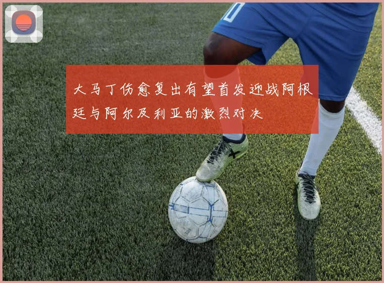 大马丁伤愈复出有望首发迎战阿根廷与阿尔及利亚的激烈对决