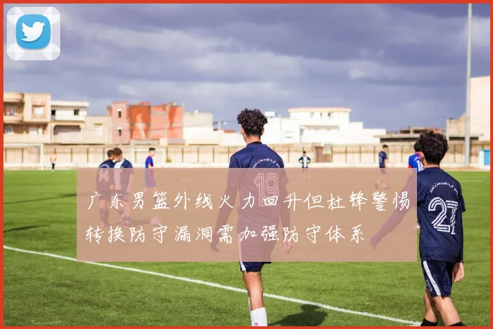 广东男篮外线火力回升但杜锋警惕转换防守漏洞需加强防守体系