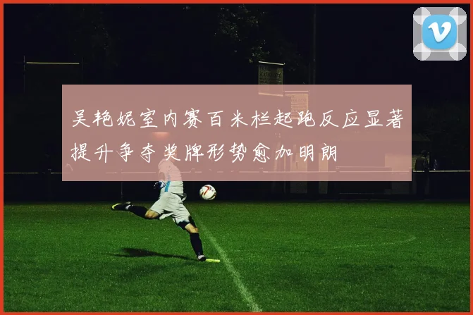 吴艳妮室内赛百米栏起跑反应显著提升争夺奖牌形势愈加明朗