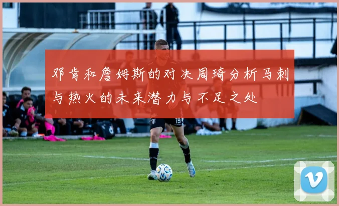 邓肯和詹姆斯的对决周琦分析马刺与热火的未来潜力与不足之处