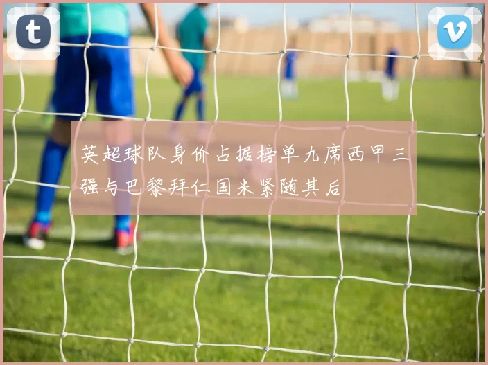 英超球队身价占据榜单九席西甲三强与巴黎拜仁国米紧随其后