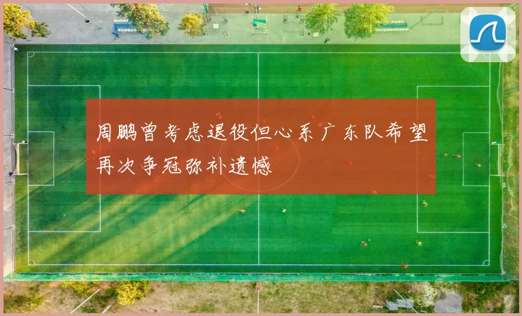 周鹏曾考虑退役但心系广东队希望再次争冠弥补遗憾