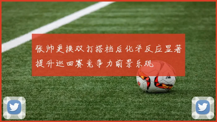 张帅更换双打搭档后化学反应显著提升巡回赛竞争力前景乐观