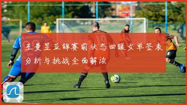 王曼昱亚锦赛前状态回暖女单签表分析与挑战全面解读