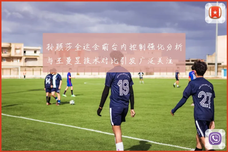 孙颖莎全运会前台内控制强化分析与王曼昱技术对比引发广泛关注