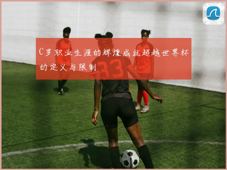 C罗职业生涯的辉煌成就超越世界杯的定义与限制