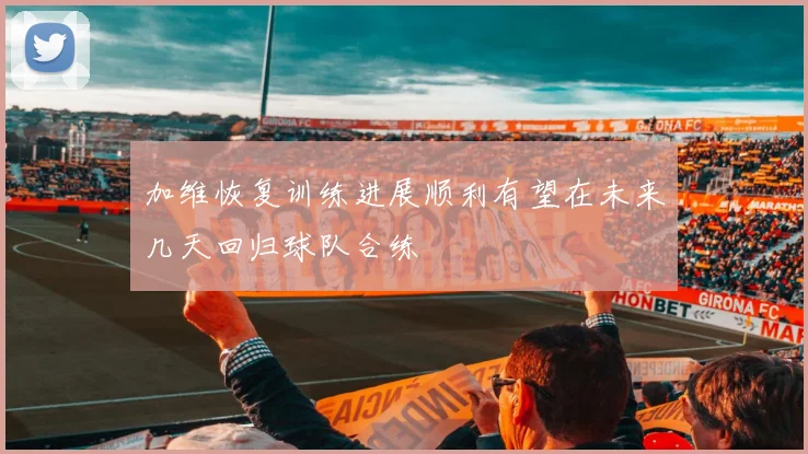 加维恢复训练进展顺利有望在未来几天回归球队合练