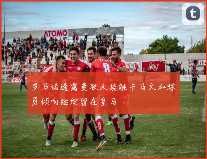 罗马诺透露曼联未接触卡马文加球员倾向继续留在皇马