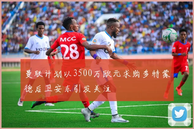曼联计划以3500万欧元求购多特蒙德后卫安东引发关注