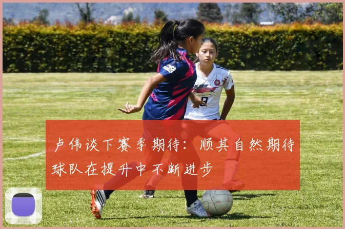 卢伟谈下赛季期待：顺其自然期待球队在提升中不断进步