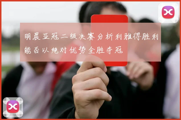 明晨亚冠二级决赛分析利雅得胜利能否以绝对优势全胜夺冠