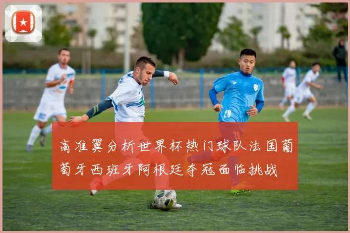 高准翼分析世界杯热门球队法国葡萄牙西班牙阿根廷夺冠面临挑战