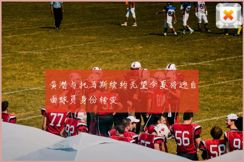 黄潜与托马斯续约无望今夏将迎自由球员身份转变
